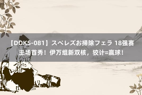 【DOKS-081】スペレズお掃除フェラ 18强赛主场首秀！伊万组新双核，狡计=赢球！