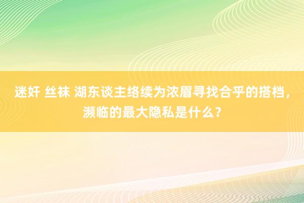 迷奸 丝袜 湖东谈主络续为浓眉寻找合乎的搭档，濒临的最大隐私是什么？