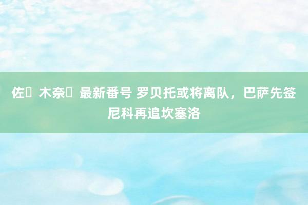 佐々木奈々最新番号 罗贝托或将离队，巴萨先签尼科再追坎塞洛