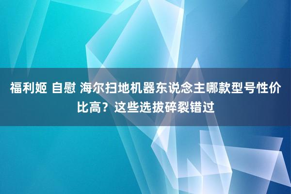 福利姬 自慰 海尔扫地机器东说念主哪款型号性价比高？这些选拔碎裂错过