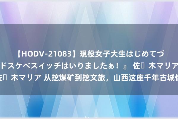 【HODV-21083】現役女子大生はじめてづくしのセックス 『私のドスケベスイッチはいりましたぁ！』 佐々木マリア 从挖煤矿到挖文旅，山西这座千年古城借长城“破圈”