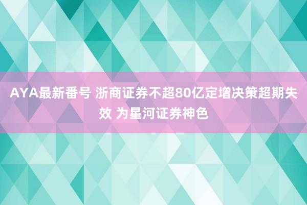 AYA最新番号 浙商证券不超80亿定增决策超期失效 为星河证券神色