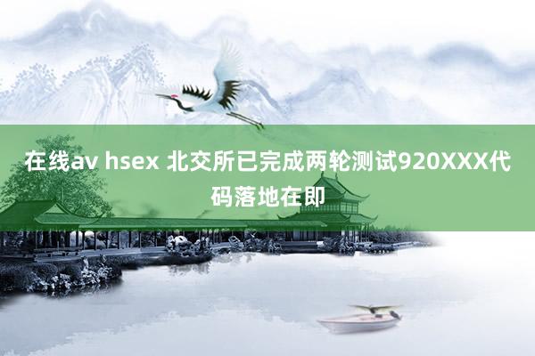 在线av hsex 北交所已完成两轮测试920XXX代码落地在即