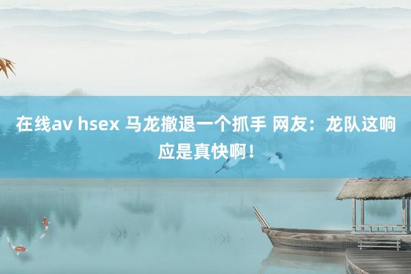 在线av hsex 马龙撤退一个抓手 网友：龙队这响应是真快啊！