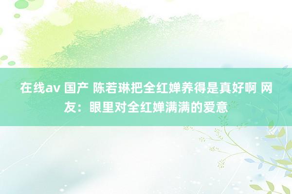 在线av 国产 陈若琳把全红婵养得是真好啊 网友：眼里对全红婵满满的爱意