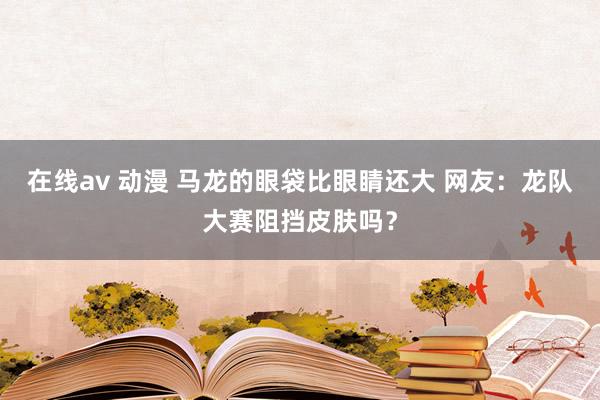 在线av 动漫 马龙的眼袋比眼睛还大 网友：龙队大赛阻挡皮肤吗？