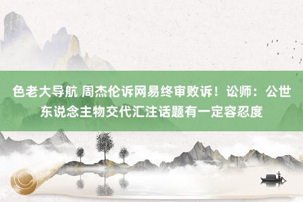 色老大导航 周杰伦诉网易终审败诉！讼师：公世东说念主物交代汇注话题有一定容忍度