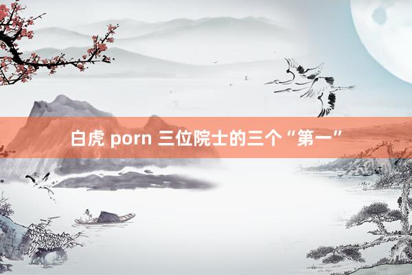 白虎 porn 三位院士的三个“第一”