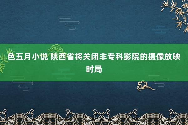 色五月小说 陕西省将关闭非专科影院的摄像放映时局