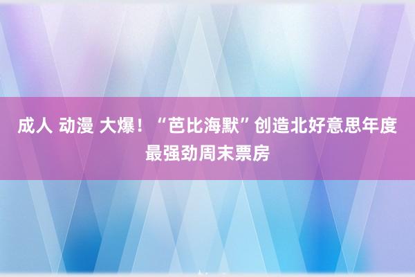 成人 动漫 大爆！“芭比海默”创造北好意思年度最强劲周末票房