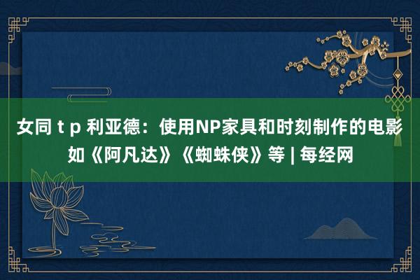 女同 t p 利亚德：使用NP家具和时刻制作的电影如《阿凡达》《蜘蛛侠》等 | 每经网