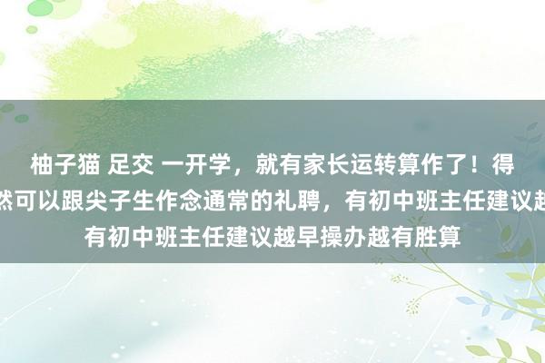 柚子猫 足交 一开学，就有家长运转算作了！得益过期的孩子尽然可以跟尖子生作念通常的礼聘，有初中班主任建议越早操办越有胜算