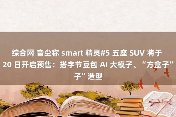 综合网 音尘称 smart 精灵#5 五座 SUV 将于 9 月 20 日开启预售：搭字节豆包 AI 大模子、“方盒子”造型