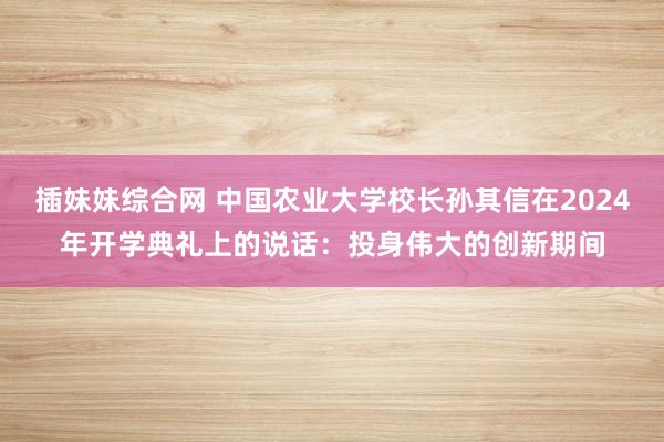 插妹妹综合网 中国农业大学校长孙其信在2024年开学典礼上的说话：投身伟大的创新期间