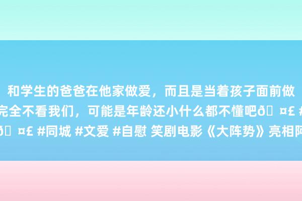 和学生的爸爸在他家做爱，而且是当着孩子面前做爱，太刺激了，孩子完全不看我们，可能是年龄还小什么都不懂吧🤣 #同城 #文爱 #自慰 笑剧电影《大阵势》亮相阿那亚波澜电影周