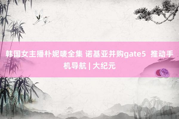 韩国女主播朴妮唛全集 诺基亚并购gate5  推动手机导航 | 大纪元