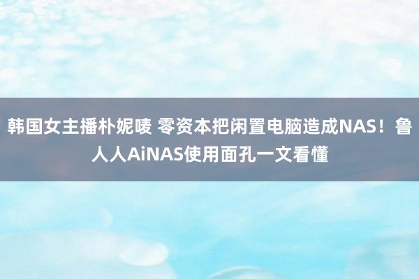 韩国女主播朴妮唛 零资本把闲置电脑造成NAS！鲁人人AiNAS使用面孔一文看懂