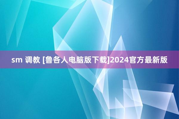 sm 调教 [鲁各人电脑版下载]2024官方最新版