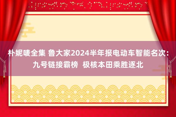 朴妮唛全集 鲁大家2024半年报电动车智能名次：九号链接霸榜  极核本田乘胜逐北