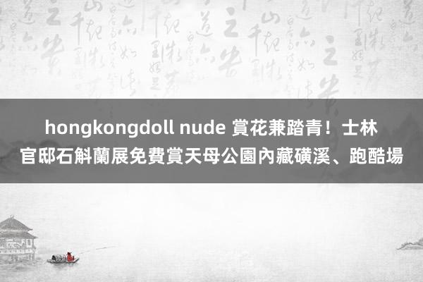 hongkongdoll nude 賞花兼踏青！士林官邸石斛蘭展免費賞　天母公園內藏磺溪、跑酷場