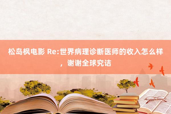 松岛枫电影 Re:世界病理诊断医师的收入怎么样，谢谢全球究诘