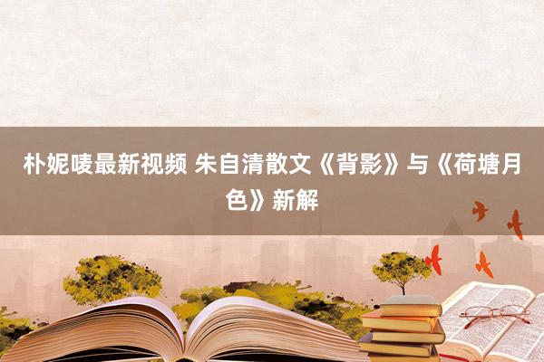 朴妮唛最新视频 朱自清散文《背影》与《荷塘月色》新解