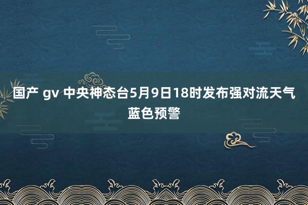 国产 gv 中央神态台5月9日18时发布强对流天气蓝色预警