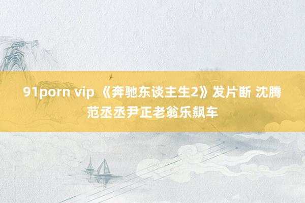 91porn vip 《奔驰东谈主生2》发片断 沈腾范丞丞尹正老翁乐飙车