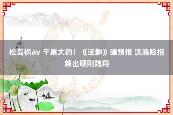 松岛枫av 干票大的！《逆鳞》曝预报 沈腾险招频出硬刚魏翔