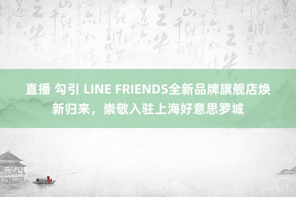 直播 勾引 LINE FRIENDS全新品牌旗舰店焕新归来，崇敬入驻上海好意思罗城