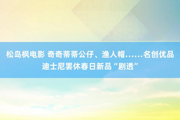 松岛枫电影 奇奇蒂蒂公仔、渔人帽……名创优品迪士尼罢休春日新品“剧透”