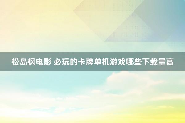 松岛枫电影 必玩的卡牌单机游戏哪些下载量高