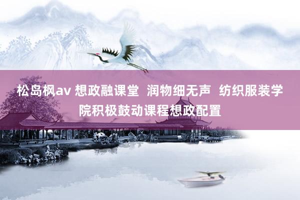 松岛枫av 想政融课堂  润物细无声  纺织服装学院积极鼓动课程想政配置