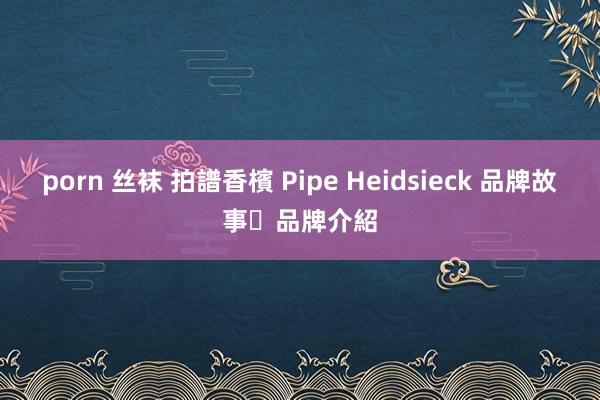 porn 丝袜 拍譜香檳 Pipe Heidsieck 品牌故事‧品牌介紹