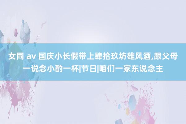 女同 av 国庆小长假带上肆拾玖坊雄风酒，跟父母一说念小酌一杯|节日|咱们一家东说念主