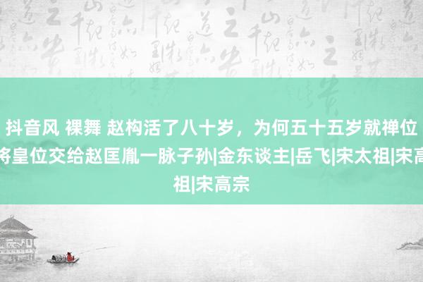 抖音风 裸舞 赵构活了八十岁，为何五十五岁就禅位，将皇位交给赵匡胤一脉子孙|金东谈主|岳飞|宋太祖|宋高宗