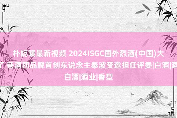 朴妮唛最新视频 2024ISGC国外烈酒(中国)大奖赛完了 巷酒团品牌首创东说念主奉波受邀担任评委|白酒|酒业|香型