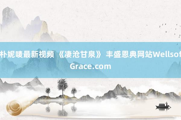 朴妮唛最新视频 《凄沧甘泉》 丰盛恩典网站WellsofGrace.com