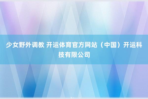 少女野外调教 开运体育官方网站（中国）开运科技有限公司