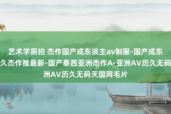 艺术学厕拍 杰作国产成东谈主av制服-国产成东谈主轮廓久久杰作推最新-国产泰西亚洲杰作A-亚洲AV历久无码天国网毛片